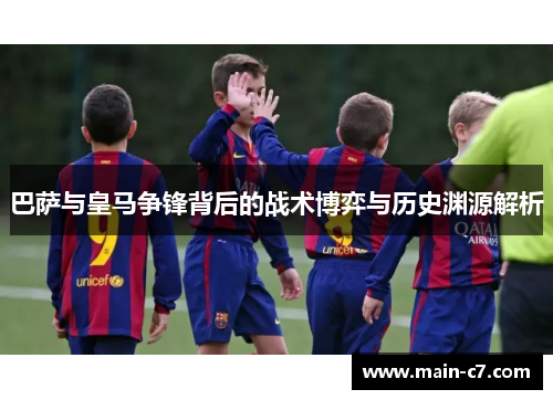 巴萨与皇马争锋背后的战术博弈与历史渊源解析 巴萨与皇马争锋背后的战术博弈与历史渊源解析