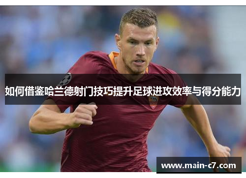 如何借鉴哈兰德射门技巧提升足球进攻效率与得分能力 如何借鉴哈兰德射门技巧提升足球进攻效率与得分能力