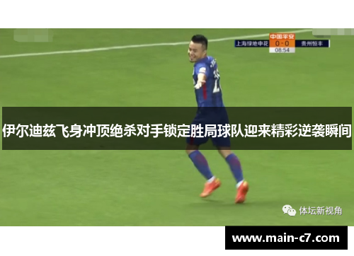 伊尔迪兹飞身冲顶绝杀对手锁定胜局球队迎来精彩逆袭瞬间 伊尔迪兹飞身冲顶绝杀对手锁定胜局球队迎来精彩逆袭瞬间
