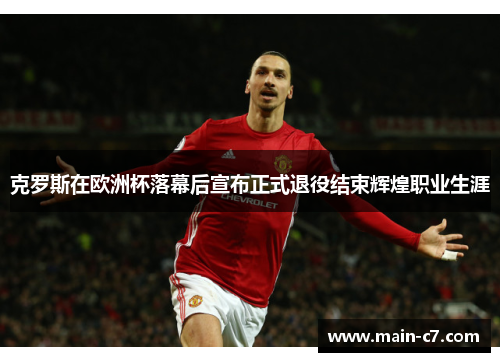 克罗斯在欧洲杯落幕后宣布正式退役结束辉煌职业生涯
