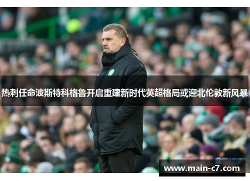 热刺任命波斯特科格鲁开启重建新时代英超格局或迎北伦敦新风暴