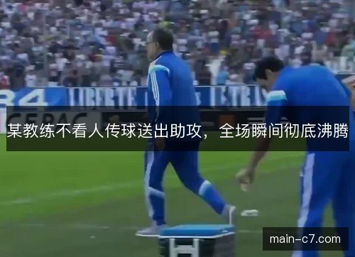 某教练不看人传球送出助攻,全场瞬间彻底沸腾 某教练不看人传球送出助攻,全场瞬间彻底沸腾